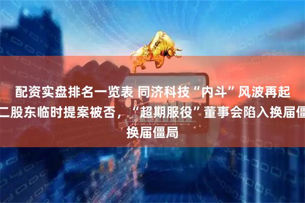 配资实盘排名一览表 同济科技“内斗”风波再起：二股东临时提案被否，“超期服役”董事会陷入换届僵局