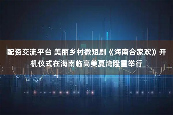 配资交流平台 美丽乡村微短剧《海南合家欢》开机仪式在海南临高美夏湾隆重举行