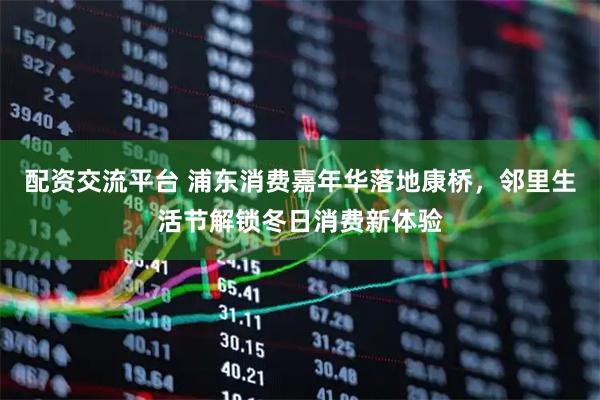 配资交流平台 浦东消费嘉年华落地康桥，邻里生活节解锁冬日消费新体验