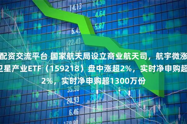 配资交流平台 国家航天局设立商业航天司，航宇微涨超15%，卫星产业ETF（159218）盘中涨超2%，实时净申购超1300万份