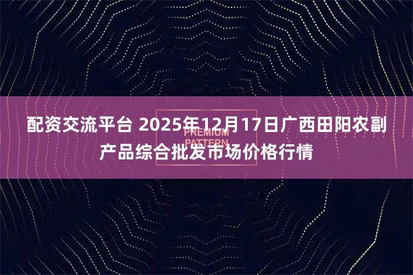 配资交流平台 2025年12月17日广西田阳农副产品综合批发市场价格行情