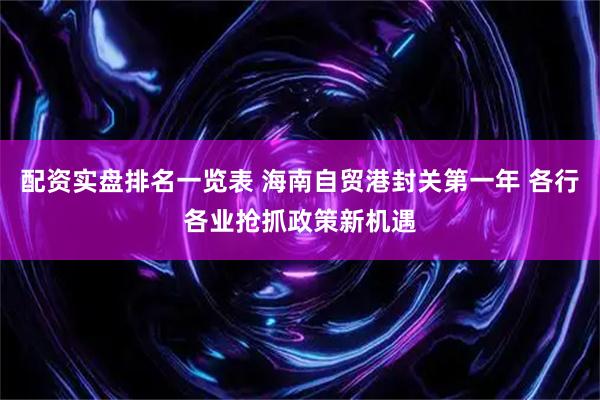 配资实盘排名一览表 海南自贸港封关第一年 各行各业抢抓政策新机遇