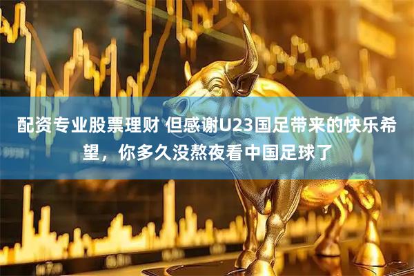 配资专业股票理财 但感谢U23国足带来的快乐希望，你多久没熬夜看中国足球了