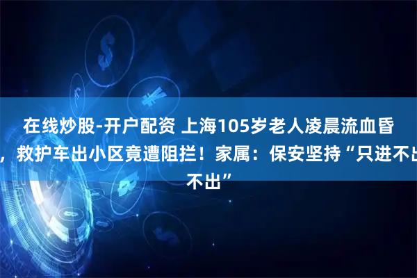 在线炒股-开户配资 上海105岁老人凌晨流血昏迷，救护车出小区竟遭阻拦！家属：保安坚持“只进不出”