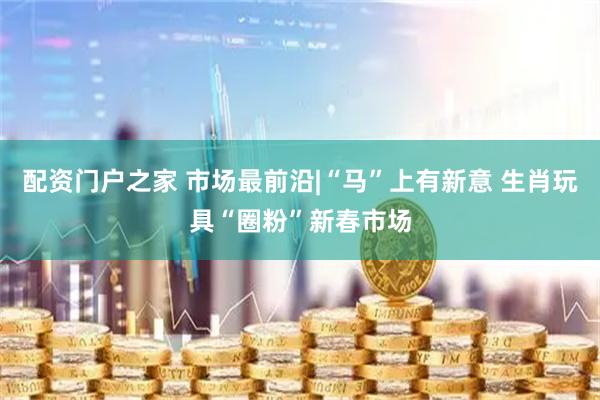 配资门户之家 市场最前沿|“马”上有新意 生肖玩具“圈粉”新春市场