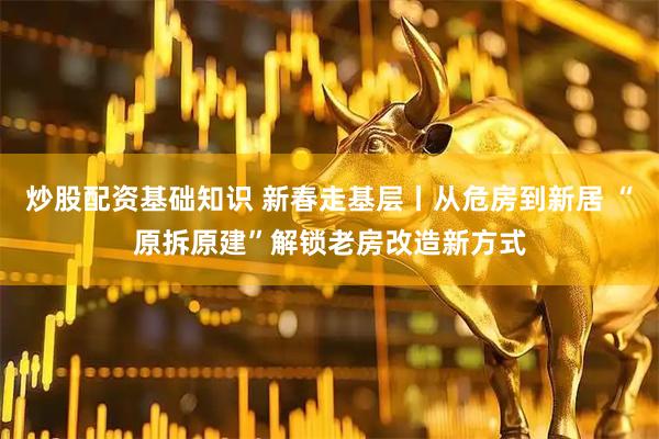 炒股配资基础知识 新春走基层丨从危房到新居 “原拆原建”解锁老房改造新方式