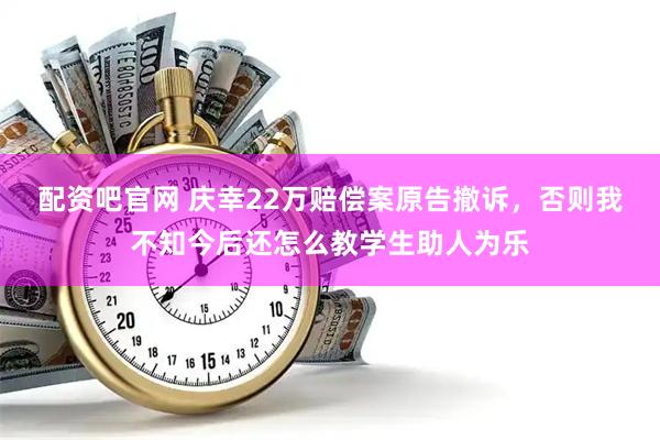 配资吧官网 庆幸22万赔偿案原告撤诉，否则我不知今后还怎么教学生助人为乐