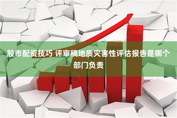股市配资技巧 评审稿地质灾害性评估报告是哪个部门负责