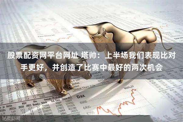 股票配资网平台网址 塔帅：上半场我们表现比对手更好，并创造了比赛中最好的两次机会