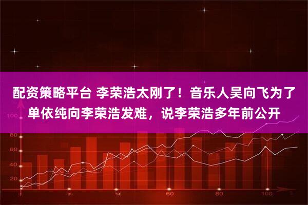 配资策略平台 李荣浩太刚了！音乐人吴向飞为了单依纯向李荣浩发难，说李荣浩多年前公开