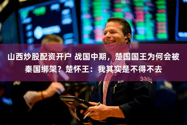 山西炒股配资开户 战国中期，楚国国王为何会被秦国绑架？楚怀王：我其实是不得不去
