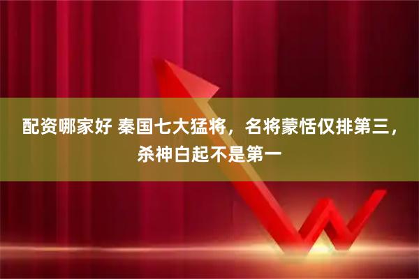 配资哪家好 秦国七大猛将，名将蒙恬仅排第三，杀神白起不是第一