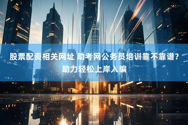 股票配资相关网址 助考网公务员培训靠不靠谱？助力轻松上岸入编
