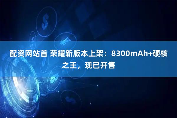 配资网站首 荣耀新版本上架：8300mAh+硬核之王，现已开售