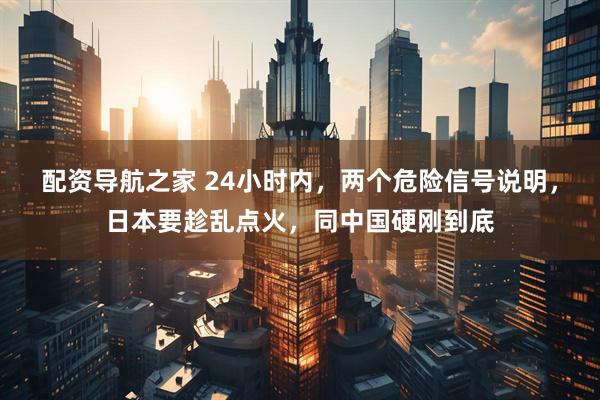 配资导航之家 24小时内，两个危险信号说明，日本要趁乱点火，同中国硬刚到底
