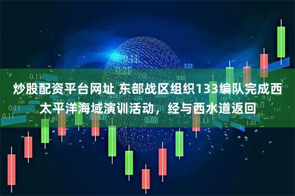 炒股配资平台网址 东部战区组织133编队完成西太平洋海域演训活动，经与西水道返回