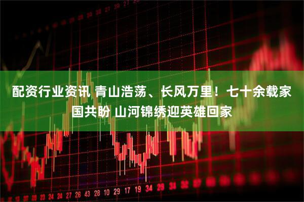 配资行业资讯 青山浩荡、长风万里！七十余载家国共盼 山河锦绣迎英雄回家