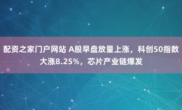 配资之家门户网站 A股早盘放量上涨，科创50指数大涨8.25%，芯片产业链爆发