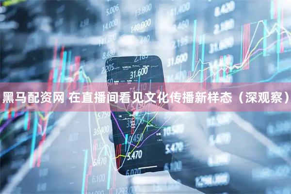 黑马配资网 在直播间看见文化传播新样态（深观察）