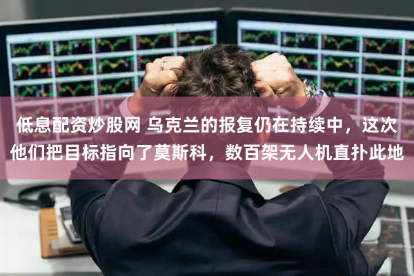 低息配资炒股网 乌克兰的报复仍在持续中，这次他们把目标指向了莫斯科，数百架无人机直扑此地