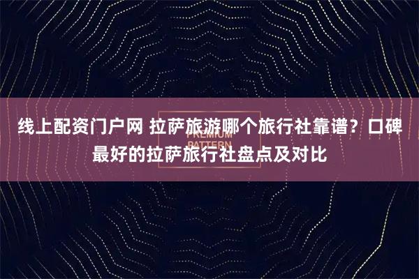 线上配资门户网 拉萨旅游哪个旅行社靠谱？口碑最好的拉萨旅行社盘点及对比
