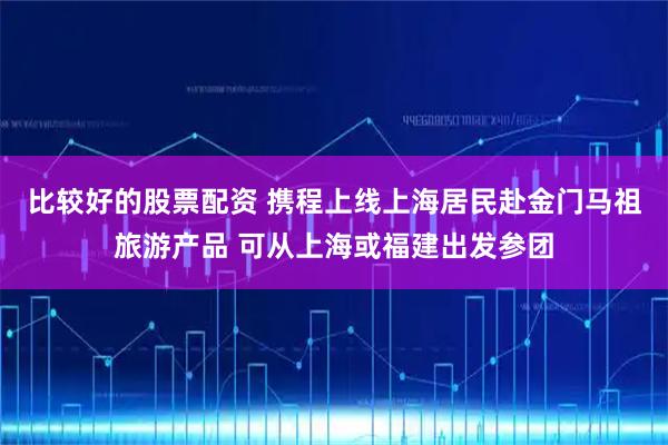 比较好的股票配资 携程上线上海居民赴金门马祖旅游产品 可从上海或福建出发参团
