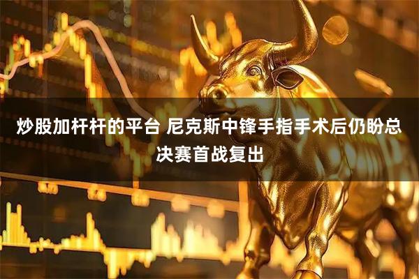 炒股加杆杆的平台 尼克斯中锋手指手术后仍盼总决赛首战复出