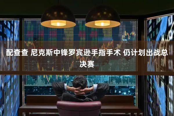 配查查 尼克斯中锋罗宾逊手指手术 仍计划出战总决赛