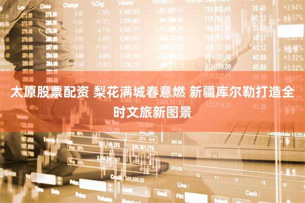 太原股票配资 梨花满城春意燃 新疆库尔勒打造全时文旅新图景