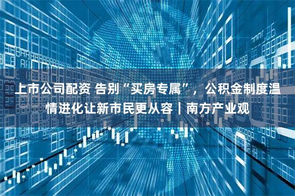 上市公司配资 告别“买房专属”，公积金制度温情进化让新市民更从容｜南方产业观