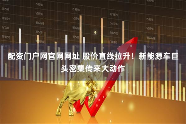 配资门户网官网网址 股价直线拉升！新能源车巨头密集传来大动作