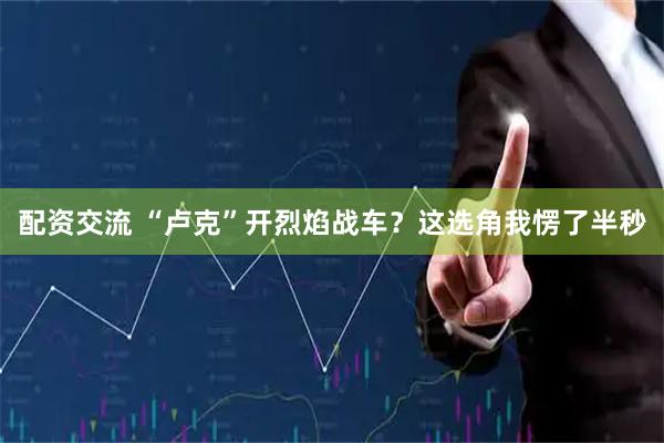 配资交流 “卢克”开烈焰战车？这选角我愣了半秒