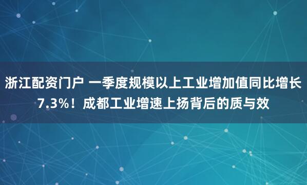 浙江配资门户 一季度规模以上工业增加值同比增长7.3%！成都工业增速上扬背后的质与效