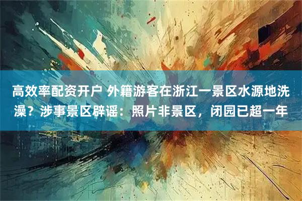 高效率配资开户 外籍游客在浙江一景区水源地洗澡？涉事景区辟谣：照片非景区，闭园已超一年