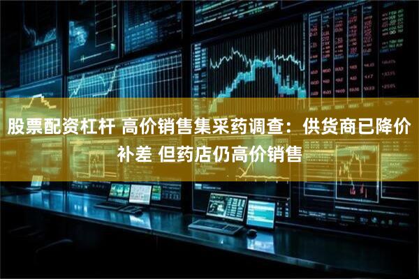 股票配资杠杆 高价销售集采药调查：供货商已降价补差 但药店仍高价销售