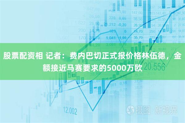 股票配资相 记者：费内巴切正式报价格林伍德，金额接近马赛要求的5000万欧