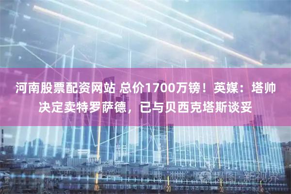 河南股票配资网站 总价1700万镑！英媒：塔帅决定卖特罗萨德，已与贝西克塔斯谈妥